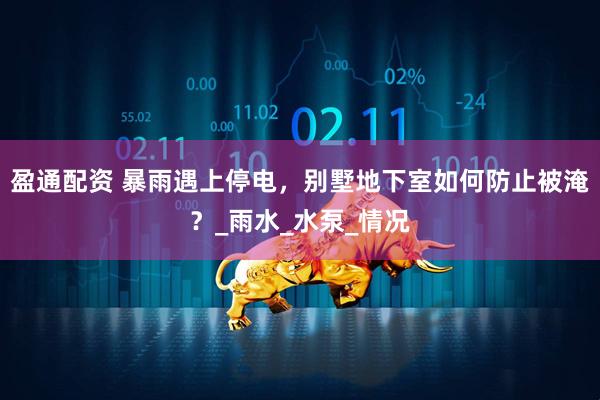 盈通配资 暴雨遇上停电，别墅地下室如何防止被淹？_雨水_水泵_情况