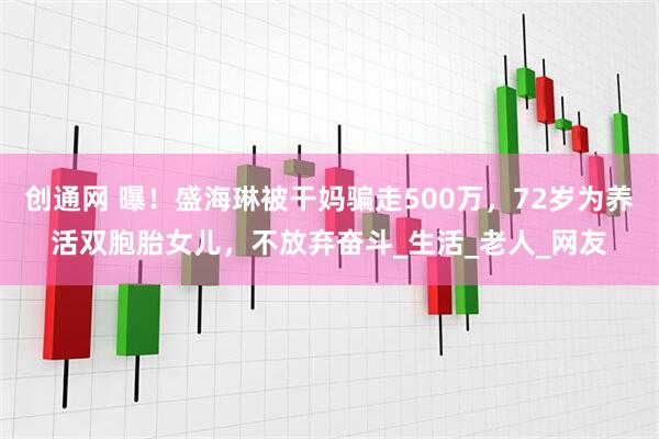 创通网 曝！盛海琳被干妈骗走500万，72岁为养活双胞胎女儿，不放弃奋斗_生活_老人_网友