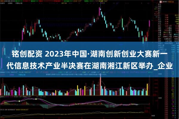 铭创配资 2023年中国·湖南创新创业大赛新一代信息技术产业半决赛在湖南湘江新区举办_企业