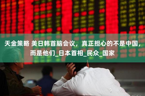 天金策略 美日韩首脑会议，真正担心的不是中国，而是他们_日本首相_民众_国家