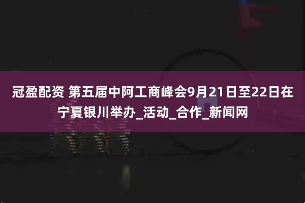 冠盈配资 第五届中阿工商峰会9月21日至22日在宁夏银川举办_活动_合作_新闻网