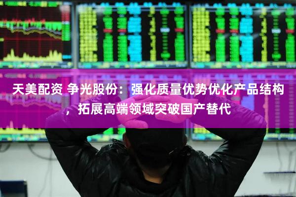 天美配资 争光股份：强化质量优势优化产品结构，拓展高端领域突破国产替代