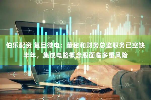 伯乐配资 复旦微电：董秘和财务总监职务已空缺半年，集成电路概念股面临多重风险