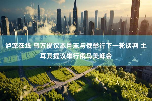 泸深在线 乌方提议本月末与俄举行下一轮谈判 土耳其提议举行俄乌美峰会