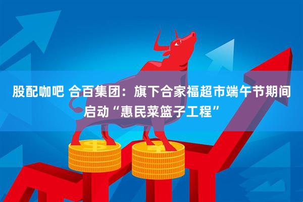 股配咖吧 合百集团：旗下合家福超市端午节期间启动“惠民菜篮子工程”
