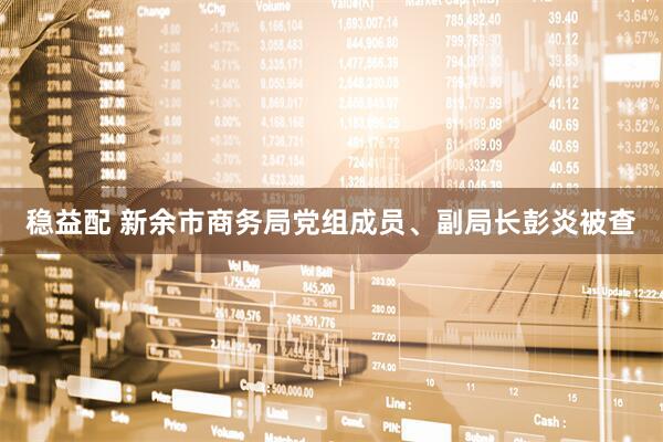 稳益配 新余市商务局党组成员、副局长彭炎被查