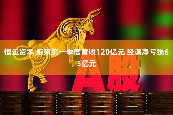 恒运资本 蔚来第一季度营收120亿元 经调净亏损63亿元