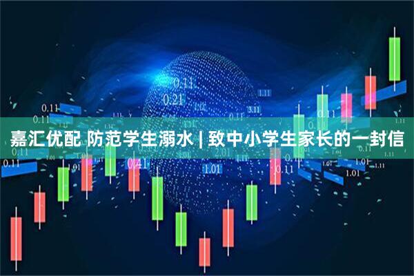 嘉汇优配 防范学生溺水 | 致中小学生家长的一封信