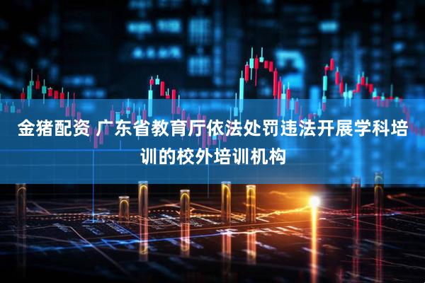 金猪配资 广东省教育厅依法处罚违法开展学科培训的校外培训机构