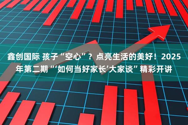 鑫创国际 孩子“空心”？点亮生活的美好！2025年第二期“‘如何当好家长’大家谈”精彩开讲