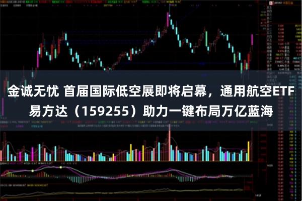 金诚无忧 首届国际低空展即将启幕，通用航空ETF易方达（159255）助力一键布局万亿蓝海
