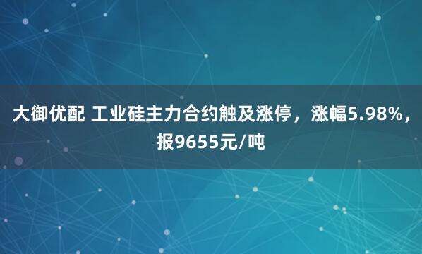 大御优配 工业硅主力合约触及涨停，涨幅5.98%，报9655元/吨
