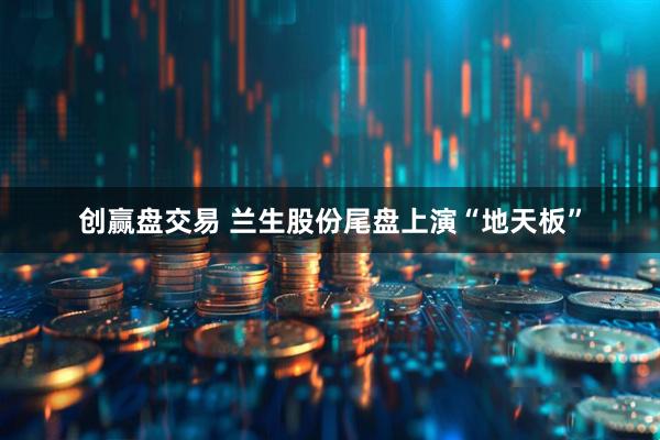 创赢盘交易 兰生股份尾盘上演“地天板”