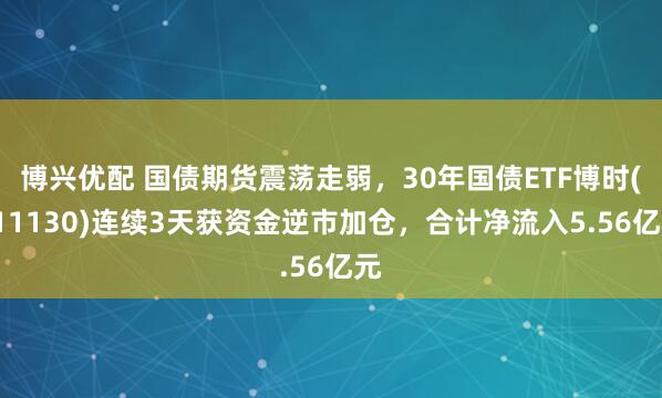 博兴优配 国债期货震荡走弱，30年国债ETF博时(511130)连续3天获资金逆市加仓，合计净流入5.56亿元