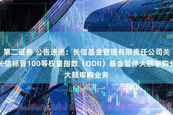 第二证券 公告速递：长信基金管理有限责任公司关于长信标普100等权重指数（QDII）基金暂停大额申购业务