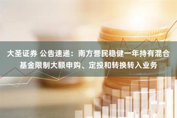 大圣证券 公告速递：南方誉民稳健一年持有混合基金限制大额申购、定投和转换转入业务
