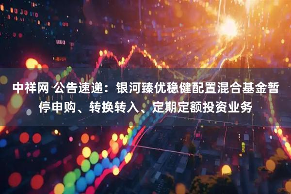 中祥网 公告速递：银河臻优稳健配置混合基金暂停申购、转换转入、定期定额投资业务