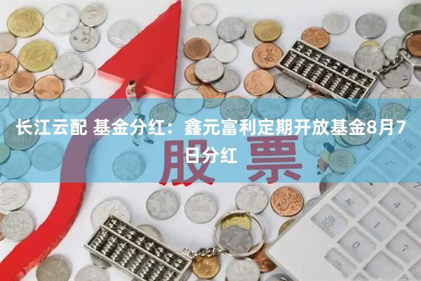 长江云配 基金分红：鑫元富利定期开放基金8月7日分红