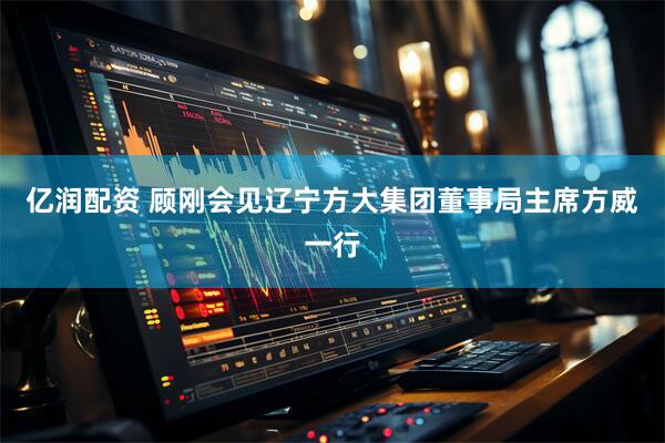 亿润配资 顾刚会见辽宁方大集团董事局主席方威一行