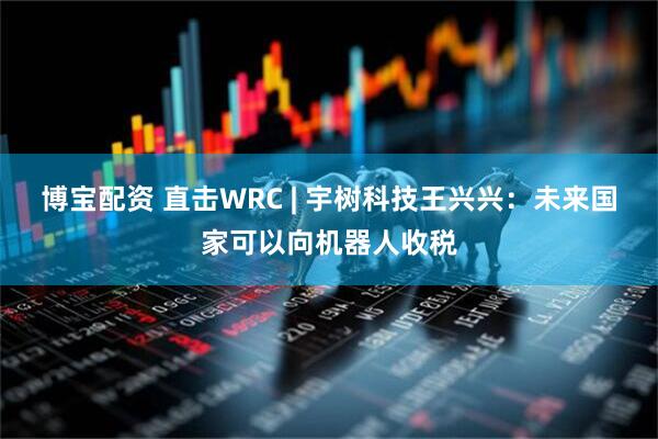 博宝配资 直击WRC | 宇树科技王兴兴：未来国家可以向机器人收税
