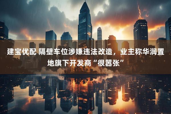 建宝优配 隔壁车位涉嫌违法改造，业主称华润置地旗下开发商“很嚣张”