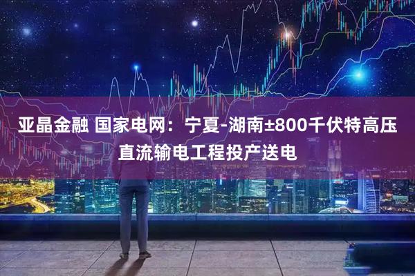 亚晶金融 国家电网：宁夏-湖南±800千伏特高压直流输电工程投产送电
