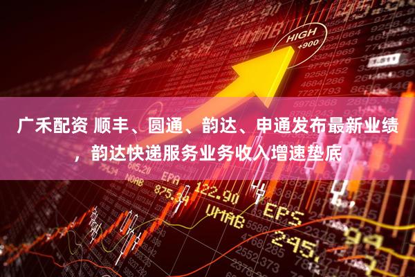 广禾配资 顺丰、圆通、韵达、申通发布最新业绩，韵达快递服务业务收入增速垫底