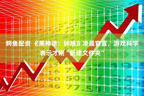 鳄鱼配资 《黑神话：钟馗》凌晨官宣，游戏科学表示才刚“新建文件夹”