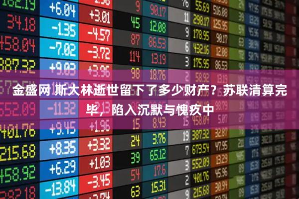 金盛网 斯大林逝世留下了多少财产？苏联清算完毕，陷入沉默与愧疚中