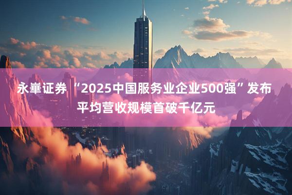 永崋证券 “2025中国服务业企业500强”发布 平均营收规模首破千亿元