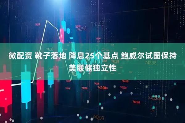 微配资 靴子落地 降息25个基点 鲍威尔试图保持美联储独立性