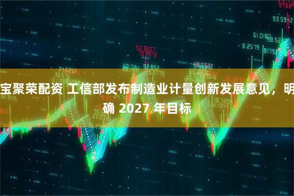 宝聚荣配资 工信部发布制造业计量创新发展意见，明确 2027 年目标