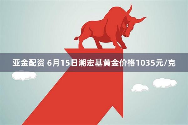 亚金配资 6月15日潮宏基黄金价格1035元/克